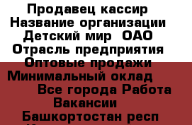 Продавец-кассир › Название организации ­ Детский мир, ОАО › Отрасль предприятия ­ Оптовые продажи › Минимальный оклад ­ 27 000 - Все города Работа » Вакансии   . Башкортостан респ.,Караидельский р-н